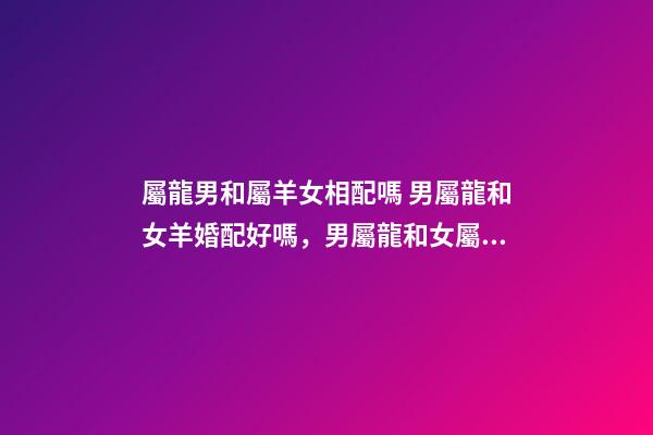 屬龍男和屬羊女相配嗎 男屬龍和女羊婚配好嗎，男屬龍和女屬羊配嗎-第1張-觀點-玄機派